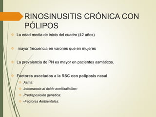 RINOSINUSITIS CRÓNICA CON
PÓLIPOS
 La edad media de inicio del cuadro (42 años)
 mayor frecuencia en varones que en mujeres
 La prevalencia de PN es mayor en pacientes asmáticos.
 Factores asociados a la RSC con poliposis nasal
 Asma:
 Intolerancia al ácido acetilsalicílico:
 Predisposición genética:
 -Factores Ambientales:
 