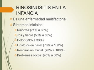 RINOSINUSITIS EN LA
INFANCIA
Es una enfermedad multifactorial
Síntomas iniciales:
Rinorrea (71% a 80%)
Tos y fiebre (50% a 80%)
Dolor (29% a 33%)
Obstrucción nasal (70% a 100%)
Respiración bucal (70% a 100%)
Problemas oticos (40% a 68%)
 