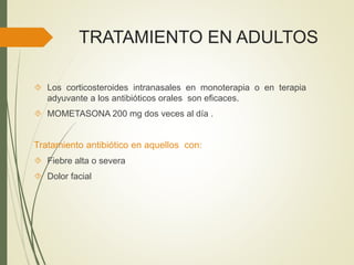 TRATAMIENTO EN ADULTOS
 Los corticosteroides intranasales en monoterapia o en terapia
adyuvante a los antibióticos orales son eficaces.
 MOMETASONA 200 mg dos veces al día .
Tratamiento antibiótico en aquellos con:
 Fiebre alta o severa
 Dolor facial
 