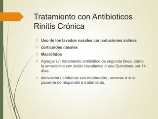 Tratamiento con Antibioticos
Rinitis Crónica
 Uso de los lavados nasales con soluciones salinas
 corticoides nasales
 Macrólidos
 Agregar un tratamiento antibiótico de segunda línea, como
la amoxicilina con ácido clavulánico o una Quinolona por 14
días.
 derivación ( síntomas son moderados , severos ó si el
paciente no respondió a tratamiento.
 