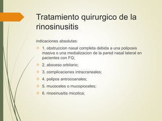 Tratamiento quirurgico de la
rinosinusitis
indicaciones absolutas:
 1. obstruccion nasal completa debida a una poliposis
masiva o una medializacion de la pared nasal lateral en
pacientes con FQ;
 2. absceso orbitario;
 3. complicaciones intracraneales;
 4. polipos antrocoanales;
 5. mucoceles o mucopioceles;
 6. rinosinusitis micotica;
 