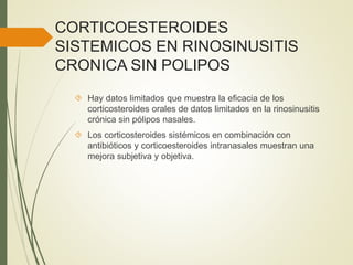 CORTICOESTEROIDES
SISTEMICOS EN RINOSINUSITIS
CRONICA SIN POLIPOS
 Hay datos limitados que muestra la eficacia de los
corticosteroides orales de datos limitados en la rinosinusitis
crónica sin pólipos nasales.
 Los corticosteroides sistémicos en combinación con
antibióticos y corticoesteroides intranasales muestran una
mejora subjetiva y objetiva.
 