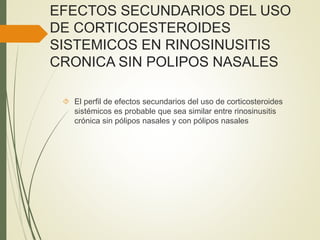 EFECTOS SECUNDARIOS DEL USO
DE CORTICOESTEROIDES
SISTEMICOS EN RINOSINUSITIS
CRONICA SIN POLIPOS NASALES
 El perfil de efectos secundarios del uso de corticosteroides
sistémicos es probable que sea similar entre rinosinusitis
crónica sin pólipos nasales y con pólipos nasales
 