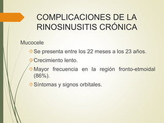 COMPLICACIONES DE LA
RINOSINUSITIS CRÓNICA
Mucocele
Se presenta entre los 22 meses a los 23 años.
Crecimiento lento.
Mayor frecuencia en la región fronto-etmoidal
(86%).
Síntomas y signos orbitales.
 