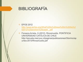 BIBLIOGRAFÍA
 EPOS 2012
http://www.ep3os.org/What%20is%20new%20in%20the%2
02012%20position%20paper_.pdf
 Fonseca Arrieta, X.(2012). Rinosinusitis. PONTIFICIA
UNIVERSIDAD CATÓLICA DE CHILE
http://escuela.med.puc.cl/paginas/publicaciones/Otorrino/ap
untes-2013/Rinosinusitis.pdf
 