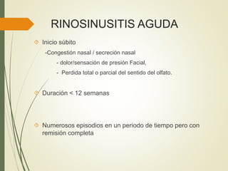 RINOSINUSITIS AGUDA
 Inicio súbito
-Congestión nasal / secreción nasal
- dolor/sensación de presión Facial,
- Perdida total o parcial del sentido del olfato.
 Duración < 12 semanas
 Numerosos episodios en un periodo de tiempo pero con
remisión completa
 