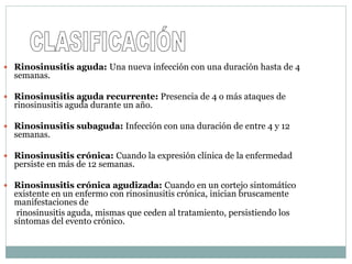  Rinosinusitis aguda: Una nueva infección con una duración hasta de 4
semanas.
 Rinosinusitis aguda recurrente: Presencia de 4 o más ataques de
rinosinusitis aguda durante un año.
 Rinosinusitis subaguda: Infección con una duración de entre 4 y 12
semanas.
 Rinosinusitis crónica: Cuando la expresión clínica de la enfermedad
persiste en más de 12 semanas.
 Rinosinusitis crónica agudizada: Cuando en un cortejo sintomático
existente en un enfermo con rinosinusitis crónica, inician bruscamente
manifestaciones de
rinosinusitis aguda, mismas que ceden al tratamiento, persistiendo los
síntomas del evento crónico.
 