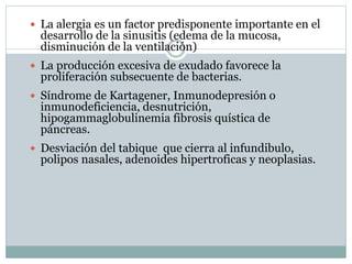  La alergia es un factor predisponente importante en el
desarrollo de la sinusitis (edema de la mucosa,
disminución de la ventilación)
 La producción excesiva de exudado favorece la
proliferación subsecuente de bacterias.
 Síndrome de Kartagener, Inmunodepresión o
inmunodeficiencia, desnutrición,
hipogammaglobulinemia fibrosis quística de
páncreas.
 Desviación del tabique que cierra al infundibulo,
polipos nasales, adenoides hipertroficas y neoplasias.
 