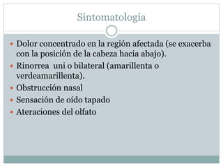 Sintomatología
 Dolor concentrado en la región afectada (se exacerba
con la posición de la cabeza hacia abajo).
 Rinorrea uni o bilateral (amarillenta o
verdeamarillenta).
 Obstrucción nasal
 Sensación de oído tapado
 Ateraciones del olfato
 