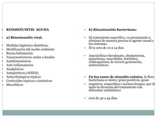  RINOSINUSITIS AGUDA
 a) Rinosinusitis viral,
 Medidas higiénico-dietéticas,
 Modificación del medio ambiente
 Buena hidratación
 Vasoconstrictores orales o locales
 Antihistamínicos
 Anti-inflamatorios
 Analgésicos,
 Antipiréticos (AINES),
 Anticolinèrgicos tópicos
 Corticoides tópicos o sistémicos
 Mucolíticos
 b) Rinosinusitis bacteriana:
 El tratamiento específico, va encaminado a
eliminar de manera precisa el agente causal y
los sintomas.
 El tx sera de 10 a 14 dias
 Amoxicilina-clavulanato, clindamicina,
quinolonas, macròlidos, ketòlidos,
cefalosporinas de tercera generación,
antimicóticos.
 En los casos de sinusitis crónica, la flora
bacteriana es mixta: gram positivos, gram
 negativos, anaerobios e incluso hongos; por lo
tanto la duración del tratamiento con
diferentes antibióticos
 será de 30 a 45 días.
 