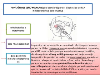 La puncion del seno maxilar es un método efectivo pero invasivo
para el dx. Debe reservarse para casos refractatarios al tratamieto,
para RSA nosocomial o para pacientes inmunocomprometidos,
donde requiera cultivo y antibiograma para el mejor manejo
terapeutico. La puncion se realiza con anestesioa local y puede ser
llevada a cabo por el meato infeior o fosa canina. Sin embargo
para varios de estos casos puede utilizarse la aspiración o el
mocrohisopado del hiato semilunar dirigido por endoscopia nasal
que ha demostrado un éxito del 80 a 85 % en adultos, no siendo
tan efectivo en caso de pacientes pediátricos.
PUNCIÓN DEL SENO MAXILAR (gold standard) para el diagnostico de RSA
método efectivo pero invasivo
refractatarios al
tratamiento
para pacientes
inmunocomprometid
os
para RSA nosocomial
 