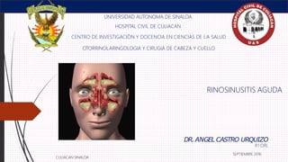 RINOSINUSITIS AGUDA
UNIVERSIDAD AUTONOMA DE SINALOA
HOSPITAL CIVIL DE CULIACAN
CENTRO DE INVESTIGACIÓN Y DOCENCIA EN CIENCIAS DE LA SALUD
OTORRINOLARINGOLOGIA Y CIRUGIA DE CABEZA Y CUELLO
CULIACAN SINALOA
DR.ANGEL CASTRO URQUIZO
R1 ORL
SEPTIEMBRE 2016
 