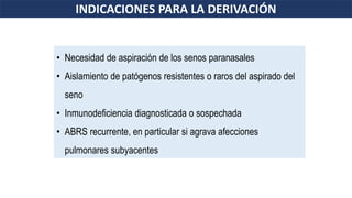 • Necesidad de aspiración de los senos paranasales
• Aislamiento de patógenos resistentes o raros del aspirado del
seno
• Inmunodeficiencia diagnosticada o sospechada
• ABRS recurrente, en particular si agrava afecciones
pulmonares subyacentes
INDICACIONES PARA LA DERIVACIÓN
 