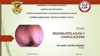 TEMA
RINOSINUSITIS AGUDA Y
COMPLICACIONES
UNIVERSIDAD AUTONOMA DE SINALOA
HOSPITAL CIVIL DECULIACAN
CENTRO DE INVESTIGACIÓN Y DOCENCIA EN CIENCIAS DE LA SALUD
OTORRINOLARINGOLOGIA Y CIRUGIA DE CABEZA Y CUELLO
DR. ANGEL CASTRO URQUIZO
R1 ORL
CULIACAN SINALOA ABRIL 2016
 