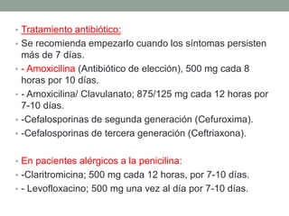 • Tratamiento antibiótico:
• Se recomienda empezarlo cuando los síntomas persisten
•
•
•
•

más de 7 días.
- Amoxicilina (Antibiótico de elección), 500 mg cada 8
horas por 10 días.
- Amoxicilina/ Clavulanato; 875/125 mg cada 12 horas por
7-10 días.
-Cefalosporinas de segunda generación (Cefuroxima).
-Cefalosporinas de tercera generación (Ceftriaxona).

• En pacientes alérgicos a la penicilina:
• -Claritromicina; 500 mg cada 12 horas, por 7-10 días.
• - Levofloxacino; 500 mg una vez al día por 7-10 días.

 