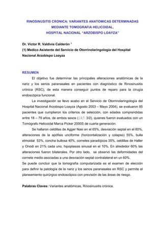 RINOSINUSITIS CRONICA: VARIANTES ANATOMICAS DETERMINADAS
                   MEDIANTE TOMOGRAFIA HELICOIDAL,
                HOSPITAL NACIONAL “ARZOBISPO LOAYZA”


                                  1
Dr. Víctor R. Valdivia Calderón
(1) Medico Asistente del Servicio de Otorrinolaringología del Hospital
Nacional Arzobispo Loayza




RESUMEN
      El objetivo fue determinar las principales alteraciones anatómicas de la
nariz y los senos paranasales en pacientes con diagnóstico de Rinosinusitis
crónica (RSC), de esta manera conseguir puntos de reparo para la cirugía
endoscópica funcional.
      La investigación se llevo acabo en el Servicio de Otorrinolaringología del
Hospital Nacional Arzobispo Loayza (Agosto 2003 – Mayo 2004), se evaluaron 85
pacientes que cumplieron los criterios de selección, con edades comprendidas
entre 18 – 79 años, de ambos sexos (♀/♂: 3/2), quienes fueron evaluados con un
Tomógrafo Helicoidal Marca Picker 2000S de cuarta generación.
      Se hallaron celdillas de Agger Nasi en el 65%, desviación septal en el 60%,
alteraciones de la apófisis unciforme (horizontalización y colapso) 55%, bulla
etmoidal 53%, concha bullosa 40%, cornetes paradójicos 35%, celdillas de Haller
y Onodi en 21% cada uno, hipoplasias sinusal en el 10%. En alrededor 60% las
alteraciones fueron bilaterales. Por otro lado, se observó las deformidades del
cornete medio asociadas a una desviación septal contralateral en un 60%.
Se puede concluir que la tomografía computarizada es el examen de elección
para definir la patología de la nariz y los senos paranasales en RSC y permite el
planeamiento quirúrgico endoscópico con previsión de las áreas de riesgo.


Palabras Claves: Variantes anatómicas, Rinosinusitis crónica.
 