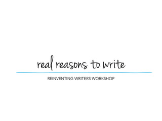 REINVENTING WRITERS WORKSHOP
real reasons to write
 