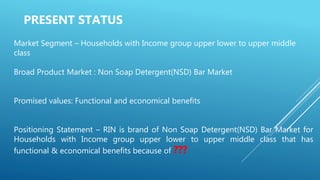 Market Segment – Households with Income group upper lower to upper middle
class
Broad Product Market : Non Soap Detergent(NSD) Bar Market
Promised values: Functional and economical benefits
Positioning Statement – RIN is brand of Non Soap Detergent(NSD) Bar Market for
Households with Income group upper lower to upper middle class that has
functional & economical benefits because of ???
PRESENT STATUS
 