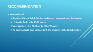 RECOMMENDATION
 Alternative 4:
 Position RIN as A Fabric Washer and Launch new product as Dishwasher
 Potential Profit = Rs. 15.54 per kg
(Fabric Washer) + Rs. 20.13 per kg (Dish Washer)
 To communicate clear value of both the products to the target market.
 