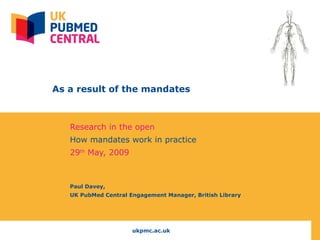   As a result of the mandates Research in the open  How mandates work in practice 29 th  May, 2009 Paul Davey,  UK PubMed Central Engagement Manager, British Library 