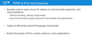 TERR is R for the Enterprise
• Develop code in open source R, deploy on commercially-supported, and
robust platforms
– Without recoding, without compromises
– Save time & money, quickly respond to new threats and opportunities
• Tightly & efficiently embed R language functionality
• Extend the power of R to a wider audience, more applications
 