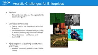Analytic Challenges for Enterprises
• Big Data
– More and more data, and the expectation to
do something with it
• Competitive Pressures
– Deeper insights into data--Apply Advanced
Analytics
– Smarter Decisions--Broaden analytic usage
to wider community beyond Data Scientists
– Faster Decisions—both human and
automated
• Agile response to evolving opportunities
and threats
– Answers (and the questions to ask) change
rapidly
 