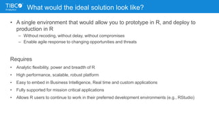 What would the ideal solution look like?
• A single environment that would allow you to prototype in R, and deploy to
production in R
– Without recoding, without delay, without compromises
– Enable agile response to changing opportunities and threats
Requires
• Analytic flexibility, power and breadth of R
• High performance, scalable, robust platform
• Easy to embed in Business Intelligence, Real time and custom applications
• Fully supported for mission critical applications
• Allows R users to continue to work in their preferred development environments (e.g., RStudio)
 