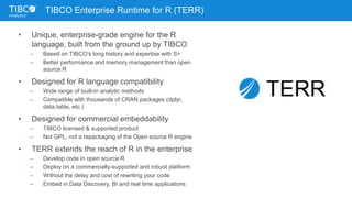 TIBCO Enterprise Runtime for R (TERR)
• Unique, enterprise-grade engine for the R
language, built from the ground up by TIBCO
– Based on TIBCO’s long history and expertise with S+
– Better performance and memory management than open
source R
• Designed for R language compatibility
– Wide range of built-in analytic methods
– Compatible with thousands of CRAN packages (dplyr,
data.table, etc.)
• Designed for commercial embeddability
– TIBCO licensed & supported product
– Not GPL, not a repackaging of the Open source R engine
• TERR extends the reach of R in the enterprise
– Develop code in open source R
– Deploy on a commercially-supported and robust platform
– Without the delay and cost of rewriting your code
– Embed in Data Discovery, BI and real time applications
 