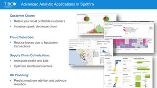 Advanced Analytic Applications in Spotfire
Customer Churn:
• Retain your most profitable customers
• Increase upsell, decrease churn
Fraud Detection:
• Reduce losses due to fraudulent
transactions
Supply Chain Optimization:
• Anticipate peaks and lulls
• Optimize distribution centers
HR Planning:
• Predict employee attrition and optimize
retention
 