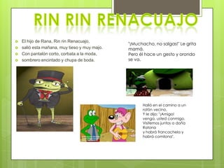    El hijo de Rana, Rin rin Renacuajo,
                                               "¡Muchacho, no salgas!" Le grita
   salió esta mañana, muy tieso y muy majo.   mamá.
   Con pantalón corto, corbata a la moda,     Pero él hace un gesto y orondo
   sombrero encintado y chupa de boda.        se va.




                                                     Halló en el camino a un
                                                     ratón vecino.
                                                     Y le dijo: "¡Amigo!
                                                     venga, usted conmigo.
                                                     Visitemos juntos a doña
                                                     Ratona
                                                     y habrá francachela y
                                                     habrá comilona".
 