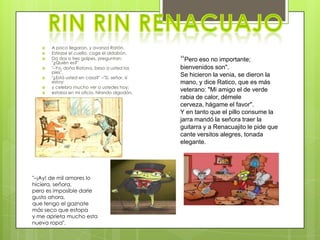    A poco llegaron, y avanza Ratón.
      Estirase el cuello, coge el aldabón.
      Da dos o tres golpes, preguntan:
       "¿Quién es?"
                                                “Pero eso no importante;
      "–Yo, doña Ratona, beso a usted los      bienvenidos son".
       pies".
      "¿Está usted en casa?" –"Sí, señor, sí
                                                Se hicieron la venia, se dieron la
       estoy:                                   mano, y dice Ratico, que es más
      y celebro mucho ver a ustedes hoy;
      estaba en mi oficio, hilando algodón.
                                                veterano: "Mi amigo el de verde
                                                rabia de calor, démele
                                                cerveza, hágame el favor".
                                                Y en tanto que el pillo consume la
                                                jarra mandó la señora traer la
                                                guitarra y a Renacuajito le pide que
                                                cante versitos alegres, tonada
                                                elegante.




"–¡Ay! de mil amores lo
hiciera, señora,
pero es imposible darle
gusto ahora,
que tengo el gaznate
más seco que estopa
y me aprieta mucho esta
nueva ropa".
 