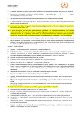Institución Educativa
“SANTA DOROTEA”
r. A expresar libremente su opinión con la debida fundamentación respetando las normas de la Institución Educativa.
s. Participar en actividades curriculares y extracurriculares programadas por el plantel,
representándolo cuando sea requerido.
t. Ser evaluados justa e integralmente y recibir la información de sus calificacionesoportunamente.
u. A recibir orientación y consejo por parte de sus docentes, autoridades; así como por el personal administrativo en el
caso de trámites documentarios.
v. A denunciar si es objeto de agresión verbal, física o sexual por parte de un alumno, trabajador de la institución
educativa, padre de familia, etc.
w. A recibir protección por parte del equipo Directivo (derivando a la institución competente con la debida
confidencialidad) en los casos de: maltrato físico, psicológico, abuso y violencia, desamparo y otros casos que
impliquen violación de sus derechos, como repetir de grado y deserción escolar; reiteradas faltas injustificadas;
Consumo de sustancias tóxicas; rendimiento escolar de niños y adolescentes trabajadores y otros hechos lesivos.
x. Conocer el balance económico de las actividades que se realizan en sus aulas (promoción u otros tipos de actividades).
y. Recibir facilidades para ser evaluado, cuando no pueda asistir por motivo de estar representando al colegio en algún
concurso o presentación oficial, encontrarse mal de salud y/o tener problemas familiares que le impidan asistir; con
la sustentada justificación del padre o apoderado.
Art. 111°.- DE LOS DEBERES
a. Respetar y acatar las disposiciones contenidas en el presente reglamento.
b. Portar diariamente su cuaderno y/o de control y hacerlo firmar por su padre o apoderado cuando se le requiera.
c. Asistir con puntualidad en los horarios establecidos, debidamente aseados y uniformados, portando sus útiles y
materiales de trabajo educativo a las clases y actividades programadas por la institución educativa.
d. Justificar las tardanzas e inasistencias dentro de las 24 horas.
e. Cumplir las tareas escolares que asignen los profesores de aula y/o área curricular.
f. Participar y cumplir en forma responsable en las actividades educativas.
g. Cuidar el ornato y ambientes como los servicios higiénicos, patios, jardines y toda la infraestructura del plantel;
reparar o reponer inmediatamente los objetos destrozados o deteriorados; así como dejar limpio las aulas, pasadizos,
servicios higiénicos, patio, área deportiva, mobiliario, equipos y materiales educativos al término de la jornada
pedagógica.
h. Representar dignamente a la institución educativa en cualquier actividad o certamen.
i. Respetar y rendir honores a los símbolos de la patria y nuestros héroes.
j. Respetar la propiedad ajena y honorabilidad de sus compañeros y de las personas que laboran en la institución
educativa.
k. Mantener dentro y fuera de la institución educativa una actitud digna y responsable, acorde con la educación que
recibe.
l. Participar de manera comprometida en las actuaciones y desfiles cívicos escolares representando dignamente a
la institución educativa.
m. Cultivar los valores como: disciplina, puntualidad, respeto, responsabilidad e integridad
n. Asistir a sus horas de clase de manera continua, sin evadirse de ella.
o. Entregar a los padres de familia o apoderado todo documento enviado por la Dirección y devolver debidamente
firmado en la fecha indicada.
p. Emplear vocabulario adecuado dentro y fuera de institución educativa, desterrando las expresiones vulgares.
q. Permanecer en el aula durante los cambios de hora de clase, y no ingresar o salir de la clase, sin previa
autorización.
r. Abstenerse de ingresar a la institución educativa objetos ajenos a los útiles escolares, salvo autorización de un
profesor bajo responsabilidad.
s. Respetar y obedecer a los miembros de la comunidad educativa, siempre que sus órdenes no lesionen sus
derechos o contravengan las normas establecidas:
 