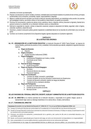 Institución Educativa
“SANTA DOROTEA”
inherentes a la función que desempeña.
b. Propiciar una educación en valores morales y humanos, orientada hacia una formación basada en la práctica de las normas y principios
fundamentales como la disciplina, puntualidad, respeto, responsabilidad e integridad.
c. Mejorar la calidad del servicio educativo que brinda la institución educativa desarrollando una metodología activa acorde a los avances
de la pedagogía moderna, que tienda a elevar el nivel académico desarrollando una gestión por procesos.
d. Promover los conocimientos y práctica de valores cívicos, patrióticos, éticos y religiosos; afirmar y favorecer la dignidad y libertad de la
persona humana en su desarrollo, en su dimensión individual, social y su trascendencia
e. Estimular la capacidad de creación, orientar el desarrollo vocacional, propiciar la adquisición de hábitos, seguridad, orden e higiene,
urbanidad, equilibrios y desarrollo social
f. Garantizar y ampliar la educación pública gratuita respetando la estabilidad laboral de los docentes de conformidad a las normas del
sector.
g. Contribuir con el estricto cumplimiento de los dispositivos legales vigentes estipulados en el presente reglamento.
CAPITULO IV
DE LA ESTRUCTURA ORGÁNICA
Art. 19°.- ORGANIZACIÒN DE LA INSTITUCION EDUCATIVA: La Institución Educativa N° 40025 “Santa Dorotea”, se organiza de
manera flexible y pertinente de acuerdo al nivel y modalidad o forma educativa que atiende, adoptando la siguiente estructura
orgánica:
a. Órgano de Dirección:
• Dirección
b. Órgano Consultivo:
• Consejo Educativo Institucional (CONEI)
c. Órgano Pedagógico
• Coordinadores Pedagógicos por niveles y comités
• Coordinador (a) de Tutoría
• Docentes
d. Personal de Apoyo Pedagógico
• Auxiliar de Educación
e. Órgano de Soporte al Proceso Pedagógico
• Secretaria
• Personal de Servicio de Limpieza
• Personal de Vigilancia
f. Órgano de Coordinación:
• Comisión de calidad, innovación y aprendizajes
• Comisión de gestión de recursos educativos mantenimiento de infraestructura
• Comisión de educación ambiental y gestión de riesgos de desastres
• Comité de tutoría y orientación educativa
g. Órgano de Participación:
• Asociación de Padres de Familia
• Comités de aula de padres de familia
• Municipio Escolar
CAPITULO V
DE LAS FUNCIONES DEL PERSONAL DIRECTIVO, DOCENTE, AUXILIAR Y ADMINISTRATIVO DE LA INSTITUCION EDUCATIVA
Art. 20°.- EL DIRECTOR es la máxima autoridad de la institución educativa y responsable de la gestión integral, asume la
representación legal, ejerce su liderazgo basándose en los valores éticos, morales y democráticos.
Art. 21°.- FUNCIONES DEL DIRECTOR
Funciones de acuerdo a la Ley General de Educación N° 28044 Art. N° 19 y la Ley de Reforma Magisterial 29944; son:
a. Conducir la Institución Educativa de conformidad con lo establecido en el artículo 68º de la ley General de Educación.
b. Presidir el Consejo Educativo Institucional, promover las relaciones humanas armoniosas, el trabajo en equipo y la participación entre
los miembros de la comunidad educativa.
c. Promover una práctica de evaluación y autoevaluación de su gestión y dar cuenta de ella ante la comunidad educativa y sus
autoridades superiores.
d. Recibir una formación especializada para el ejercicio del cargo, así como una remuneración correspondiente a su responsabilidad.
e. Estar comprendido en la carrera pública docente cuando presta servicio en las instituciones del Estado.
f. El nombramiento en los cargos de responsabilidad directiva se obtiene por concurso público. Los concursantes están sujetos a
 