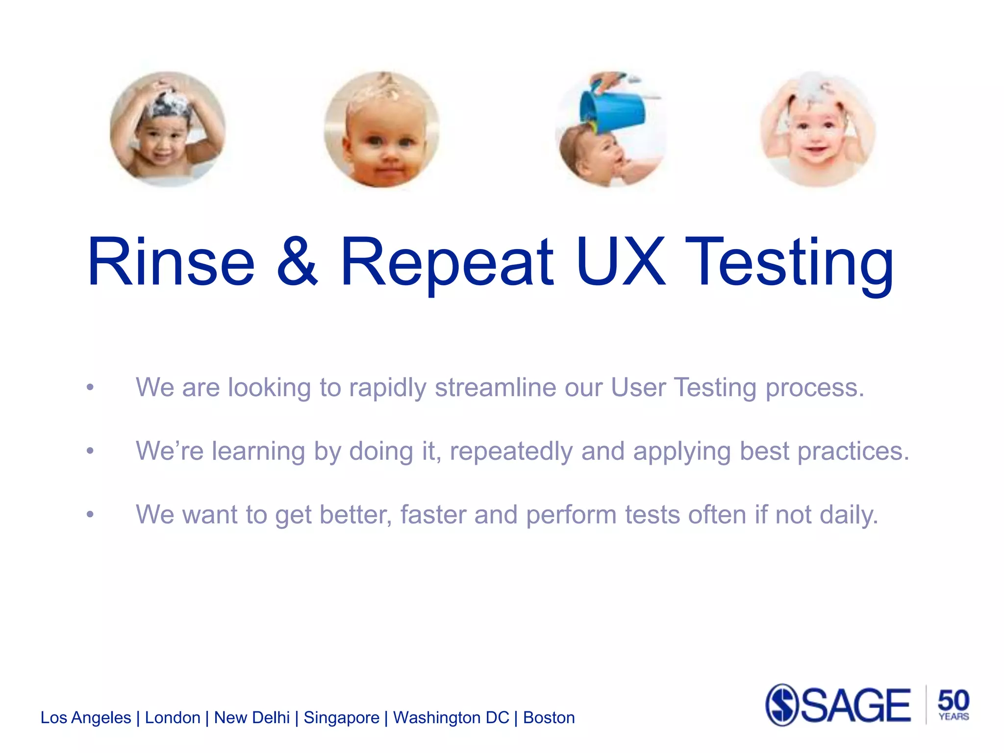 Los Angeles | London | New Delhi | Singapore | Washington DC | Boston
Rinse & Repeat UX Testing
• We are looking to rapidly streamline our User Testing process.
• We’re learning by doing it, repeatedly and applying best practices.
• We want to get better, faster and perform tests often if not daily.