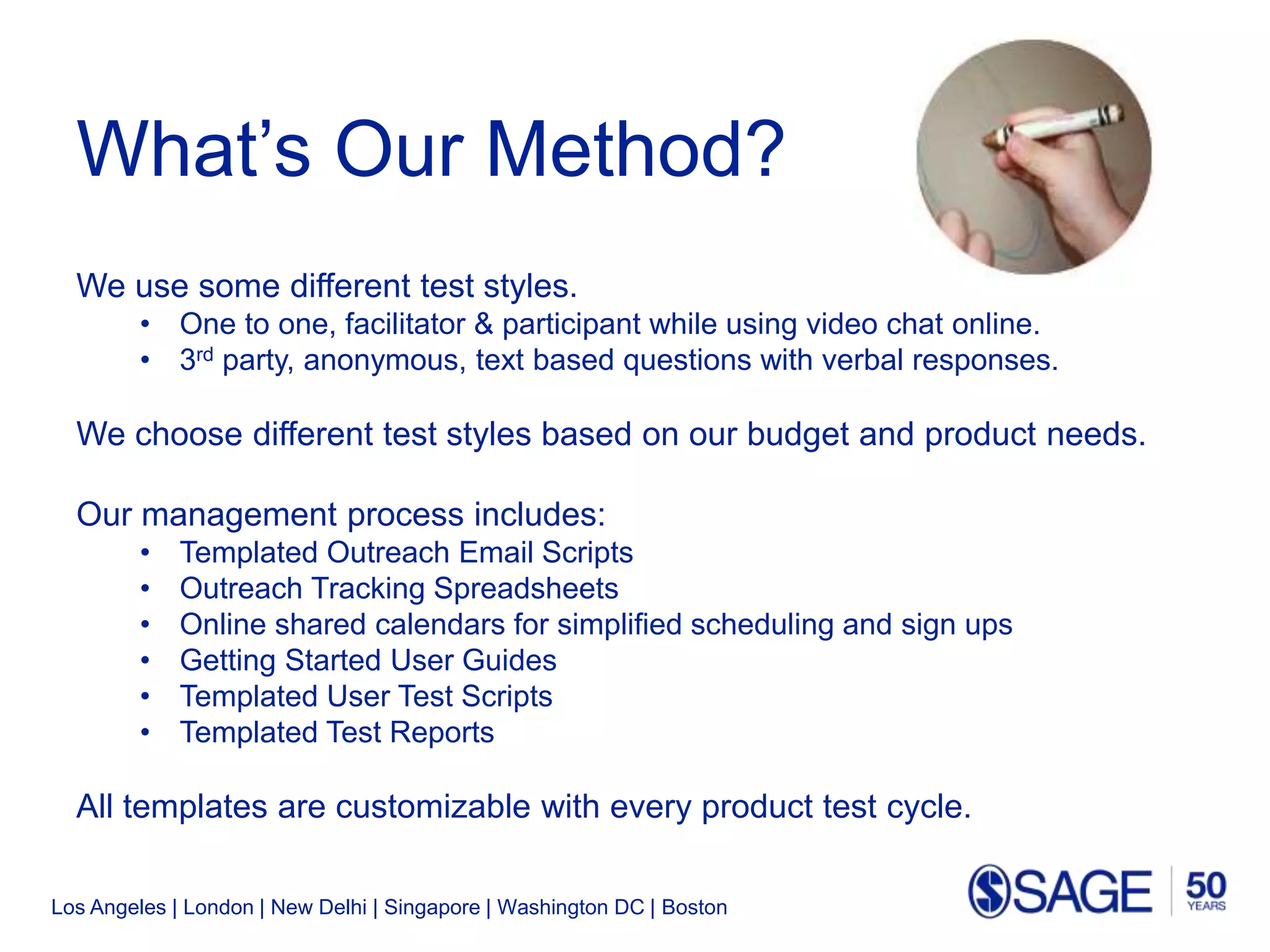Los Angeles | London | New Delhi | Singapore | Washington DC | Boston
What’s Our Method?
We use some different test styles.
• One to one, facilitator & participant while using video chat online.
• 3rd party, anonymous, text based questions with verbal responses.
We choose different test styles based on our budget and product needs.
Our management process includes:
• Templated Outreach Email Scripts
• Outreach Tracking Spreadsheets
• Online shared calendars for simplified scheduling and sign ups
• Getting Started User Guides
• Templated User Test Scripts
• Templated Test Reports
All templates are customizable with every product test cycle.