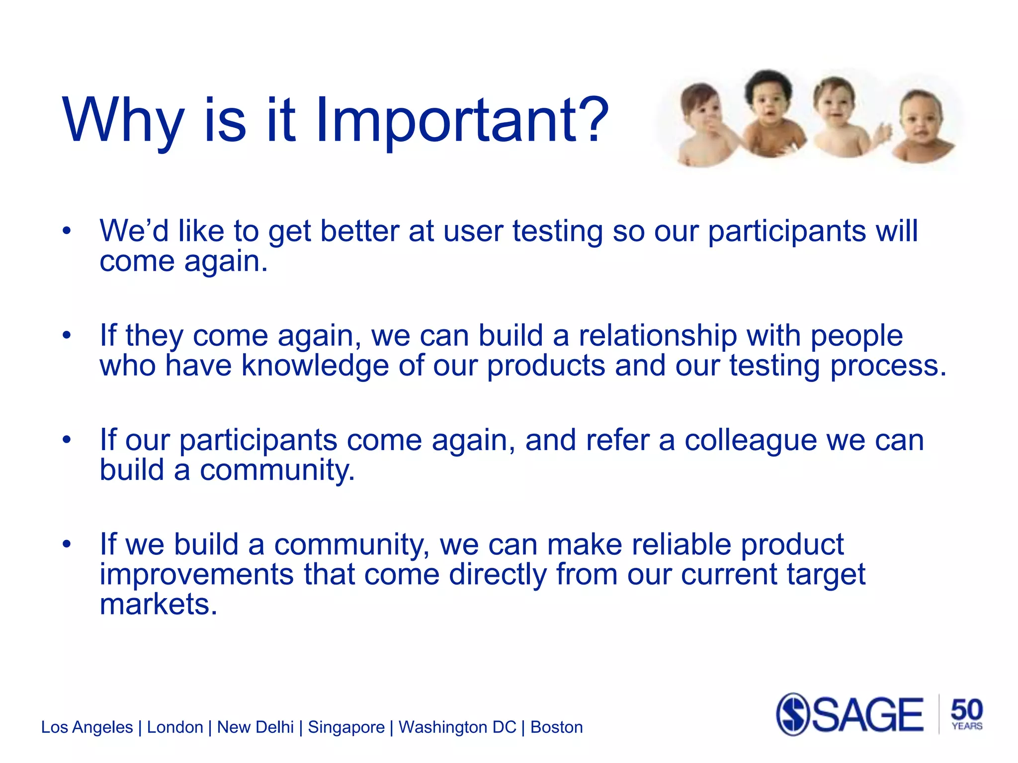 Los Angeles | London | New Delhi | Singapore | Washington DC | Boston
Why is it Important?
• We’d like to get better at user testing so our participants will
come again.
• If they come again, we can build a relationship with people
who have knowledge of our products and our testing process.
• If our participants come again, and refer a colleague we can
build a community.
• If we build a community, we can make reliable product
improvements that come directly from our current target
markets.