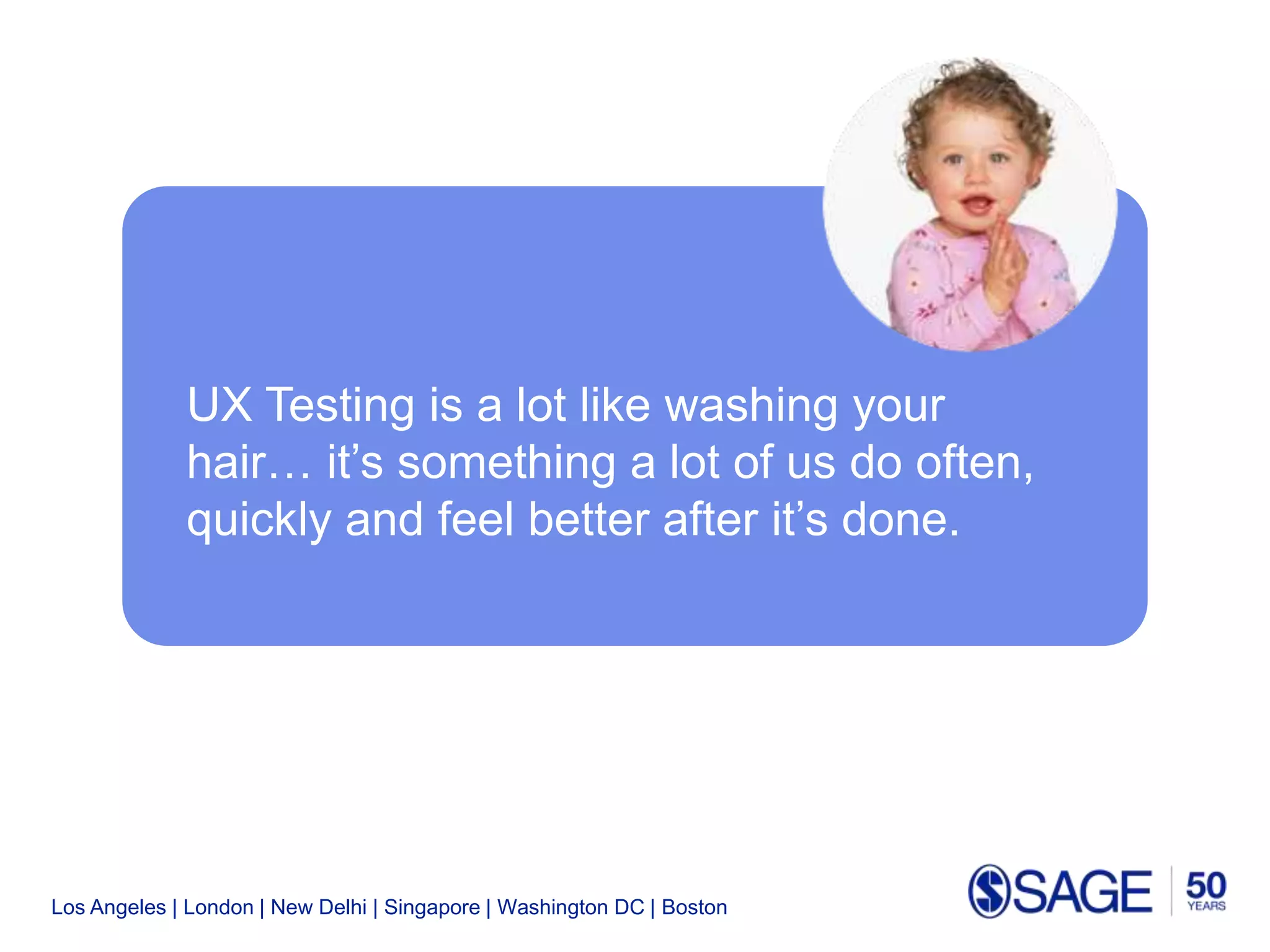 Los Angeles | London | New Delhi | Singapore | Washington DC | Boston
UX Testing is a lot like washing your
hair… it’s something a lot of us do often,
quickly and feel better after it’s done.