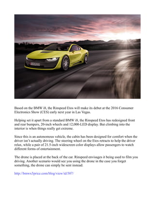 Based on the BMW i8, the Rinspeed Etos will make its debut at the 2016 Consumer
Electronics Show (CES) early next year in Las Vegas.
Helping set it apart from a standard BMW i8, the Rinspeed Etos has redesigned front
and rear bumpers, 20-inch wheels and 12,000-LED display. But climbing into the
interior is when things really get extreme.
Since this is an autonomous vehicle, the cabin has been designed for comfort when the
driver isn’t actually driving. The steering wheel on the Etos retracts to help the driver
relax, while a pair of 21.5-inch widescreen color displays allow passengers to watch
different forms of entertainment.
The drone is placed at the back of the car. Rinspeed envisages it being used to film you
driving. Another scenario would see you using the drone in the case you forget
something, the drone can simply be sent instead.
http://bmwx5price.com/blog/view/id/507/
 