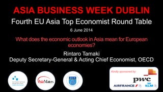 ASIA BUSINESS WEEK DUBLIN
Fourth EU Asia Top Economist Round Table
6 June 2014
What does the economic outlook inAsia mean for European
economies?
Rintaro Tamaki
Deputy Secretary-General & Acting Chief Economist, OECD
Kindly sponsored by:
 