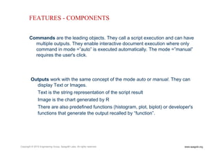 www.spagobi.orgCopyright © 2015 Engineering Group, SpagoBI Labs. All rights reserved.
Commands are the leading objects. They call a script execution and can have
multiple outputs. They enable interactive document execution where only
command in mode =”auto” is executed automatically. The mode =”manual”
requires the user's click.
Outputs work with the same concept of the mode auto or manual. They can
display Text or Images.
Text is the string representation of the script result
Image is the chart generated by R
There are also predefined functions (histogram, plot, biplot) or developer's
functions that generate the output recalled by “function”.
FEATURES - COMPONENTS
 
