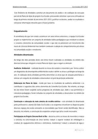 Relatório Intermédio                                                            Eco-Escolas 2011-2012


  Este Relatório de Atividades constitui um documento de análise e de avaliação da execução
 parcial do Plano de Ação do projeto Eco-Escolas, procurando sintetizar o percurso efetuado ao
 longo da primeira metade do ano letivo 2011-2012, justificar os desvios, avaliar os resultados e
 estruturar informação relevante para o futuro próximo.



 Enquadramento

 À semelhança do que tem vindo a acontecer em anos letivos anteriores, a equipa Eco-Escolas
 propôs-se implementar um conjunto de atividades lúdico-pedagógicas que envolvam os alunos
 e restantes elementos da comunidade escolar e que não só potenciem um incremento dos
 níveis de Literacia Ambiental mas também conduzam à adoção de comportamentos pró-ativos
 na comunidade escolar e envolvente.

 Atividades dinamizadas

 Ao longo dos dois períodos deste ano letivo foram realizadas as atividades no âmbito dos
 diversos temas que integram o nosso Plano de Ação e que a seguir se elencam:

 Auditoria Ambiental - realizada durante os meses de outubro e novembro, por forma a obter
 um diagnóstico do desempenho ambiental da escola e definir as áreas a privilegiar ao longo do
 ano. A realização desta atividade permitiu determinar as áreas que de atuação prioritárias e
 elencar um conjunto de atividades a desenvolver em prol da proteção ambiental.

 Elaboração do Plano de Ação - tendo por base os resultados da auditoria ambiental e os
 contributos e sugestões dos vários elementos do Conselho Eco-Escolas. No entanto, ao longo
 do ano letivo foram surgindo outras propostas de atividades que, dado a sua pertinência e
 relevância pedagógica, foram incluídas no conjunto de atividades a desenvolver no âmbito do
 projeto Eco-Escolas.

 Construção e colocação de mais caixotes de recolha seletiva – esta atividade foi dinamizada
 pelos professores e alunos do Clube Eco-Escolas e os ecopontos encontram-se dispersos pelos
 diversos espaços da escola consoante as necessidades que foram sendo identificadas. Não se
 descarta, no entanto, a construção de ecopontos sempre que tal se revele necessário.

 Participação no Projeto Gincana Rock in Rio – decorreu entre os meses de novembro e março
 e consistiu na concretização de cinco tarefas: reduzir e separar resíduos de embalagens e
 resíduos de equipamentos elétricos e eletrónicos, monitorizar/ reduzir o consumo de água e


                                                                                    2|P á g i n a
 