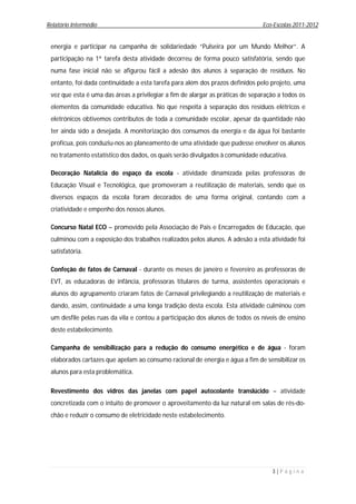 Relatório Intermédio                                                            Eco-Escolas 2011-2012


 energia e participar na campanha de solidariedade “Pulseira por um Mundo Melhor”. A
 participação na 1ª tarefa desta atividade decorreu de forma pouco satisfatória, sendo que
 numa fase inicial não se afigurou fácil a adesão dos alunos à separação de resíduos. No
 entanto, foi dada continuidade a esta tarefa para além dos prazos definidos pelo projeto, uma
 vez que esta é uma das áreas a privilegiar a fim de alargar as práticas de separação a todos os
 elementos da comunidade educativa. No que respeita à separação dos resíduos elétricos e
 eletrónicos obtivemos contributos de toda a comunidade escolar, apesar da quantidade não
 ter ainda sido a desejada. A monitorização dos consumos da energia e da água foi bastante
 profícua, pois conduziu-nos ao planeamento de uma atividade que pudesse envolver os alunos
 no tratamento estatístico dos dados, os quais serão divulgados à comunidade educativa.

 Decoração Natalícia do espaço da escola - atividade dinamizada pelas professoras de
 Educação Visual e Tecnológica, que promoveram a reutilização de materiais, sendo que os
 diversos espaços da escola foram decorados de uma forma original, contando com a
 criatividade e empenho dos nossos alunos.

 Concurso Natal ECO – promovido pela Associação de Pais e Encarregados de Educação, que
 culminou com a exposição dos trabalhos realizados pelos alunos. A adesão a esta atividade foi
 satisfatória.

 Confeção de fatos de Carnaval - durante os meses de janeiro e fevereiro as professoras de
 EVT, as educadoras de infância, professoras titulares de turma, assistentes operacionais e
 alunos do agrupamento criaram fatos de Carnaval privilegiando a reutilização de materiais e
 dando, assim, continuidade a uma longa tradição desta escola. Esta atividade culminou com
 um desfile pelas ruas da vila e contou a participação dos alunos de todos os níveis de ensino
 deste estabelecimento.

 Campanha de sensibilização para a redução do consumo energético e de água - foram
 elaborados cartazes que apelam ao consumo racional de energia e água a fim de sensibilizar os
 alunos para esta problemática.

 Revestimento dos vidros das janelas com papel autocolante translúcido – atividade
 concretizada com o intuito de promover o aproveitamento da luz natural em salas de rés-do-
 chão e reduzir o consumo de eletricidade neste estabelecimento.




                                                                                   3|P á g i n a
 