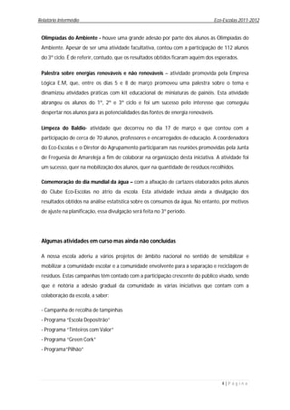 Relatório Intermédio                                                              Eco-Escolas 2011-2012


 Olimpíadas do Ambiente - houve uma grande adesão por parte dos alunos às Olimpíadas do
 Ambiente. Apesar de ser uma atividade facultativa, contou com a participação de 112 alunos
 do 3º ciclo. É de referir, contudo, que os resultados obtidos ficaram aquém dos esperados.

 Palestra sobre energias renováveis e não renováveis – atividade promovida pela Empresa
 Lógica E.M, que, entre os dias 5 e 8 de março promoveu uma palestra sobre o tema e
 dinamizou atividades práticas com kit educacional de miniaturas de painéis. Esta atividade
 abrangeu os alunos do 1º, 2º e 3º ciclo e foi um sucesso pelo interesse que conseguiu
 despertar nos alunos para as potencialidades das fontes de energia renováveis.

 Limpeza do Baldio- atividade que decorreu no dia 17 de março e que contou com a
 participação de cerca de 70 alunos, professores e encarregados de educação. A coordenadora
 do Eco-Escolas e o Diretor do Agrupamento participaram nas reuniões promovidas pela Junta
 de Freguesia de Amareleja a fim de colaborar na organização desta iniciativa. A atividade foi
 um sucesso, quer na mobilização dos alunos, quer na quantidade de resíduos recolhidos.

 Comemoração do dia mundial da água – com a afixação de cartazes elaborados pelos alunos
 do Clube Eco-Escolas no átrio da escola. Esta atividade incluía ainda a divulgação dos
 resultados obtidos na análise estatística sobre os consumos da água. No entanto, por motivos
 de ajuste na planificação, essa divulgação será feita no 3º período.




 Algumas atividades em curso mas ainda não concluídas

 A nossa escola aderiu a vários projetos de âmbito nacional no sentido de sensibilizar e
 mobilizar a comunidade escolar e a comunidade envolvente para a separação e reciclagem de
 resíduos. Estas campanhas têm contado com a participação crescente do público visado, sendo
 que é notória a adesão gradual da comunidade às várias iniciativas que contam com a
 colaboração da escola, a saber:

 - Campanha de recolha de tampinhas
 - Programa “Escola Depositrão”
 - Programa “Tinteiros com Valor”
 - Programa “Green Cork”
 - Programa“Pilhão”




                                                                                     4|P á g i n a
 