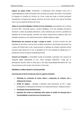 Relatório Intermédio                                                             Eco-Escolas 2011-2012


 Limpeza do espaço escolar- inicialmente, a dinamização desta atividade estava sob a
 responsabilidade do Clube de Proteção Civil e do Clube Eco-Escolas. No entanto, esta iniciativa
 foi alargada ao Conselho de Diretores de Turma, sendo que todas as turmas participam
 mensalmente na limpeza dos espaços exteriores da escola, durante uma aula de Formação
 Cívica, com os respetivos Diretores de Turma.

 Cultivo de uma Horta Biológica/ Canteiro de Ervas Aromáticas- desenvolvida com os alunos
 da turma PIEF, recorrendo apenas a práticas Biológicas. Com esta atividade pretende-se
 incentivar o cultivo de produtos alimentares, como contributo para reverter o problema do
 abandono de terrenos agrícolas, transmitir aos alunos conhecimentos empíricos sobre esta
 atividade e promover o seu conhecimento sobre a biodiversidade da região.

 Monitorização dos consumos de água e energia na escola - as faturas mensais têm sido
 solicitadas na Secretaria, a fim de reunir os dados necessários à concretização das tarefas três
 e quatro do Projeto Rock in Rio. Estava prevista a realização de estudos estatísticos destes
 consumos pelos alunos do 9º ano, na disciplina de TIC. Esta atividade foi adiada para o 3º
 período por motivos de ajustes na planificação anual.

 Concurso de Fotografia- a comunidade escolar foi desafiada a participar num concurso de
 fotografia digital subordinado ao tem “maus exemplos ambientais”, sendo que os
 participantes deverão enviar as fotos para o site http://www.diadoambiente2012.tk/. Este
 concurso decorre entre os dias 1 de fevereiro e 18 de maio.

 Atividades a realizar durante o terceiro período

 Comemoração do dia Eco-Escolas que inclui as seguintes atividades:

         Workshop de construção de fornos solares e preparação de refeições com a
          utilização dos mesmos;
         Desfile de chapéus – atividade a dinamizar pelas professoras de EVT e Inglês,
          privilegiando a reutilização de materiais na recriação dos famosos “Chapéus de Ascot”;
         Visualização do documentário Home;
         Exposição dos cartazes já elaborados pelos alunos no âmbito da educação para a
          Sustentabilidade em parceria com a Formação Cívica.




                                                                                    5|P á g i n a
 