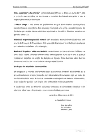 Relatório Intermédio                                                            Eco-Escolas 2011-2012


 Visita ao camião “ A tua energia” – uma iniciativa da EDP, que se dirige aos alunos do 1º ciclo
 e pretende consciencializar os alunos para as questões da eficiência energética e para a
 segurança na utilização da energia.

  Saída de campo – para análise das propriedades da água do rio Ardila e observação das
 características do ecossistema. Esta atividade inclui ainda uma visita á estação biológica do
 Garducho para análise das características arquitetónicas do edifício. Atividade a realizar em
 parceria com o CEAI.

 Realização do percurso pedestre “Rota do Sol”- atividade a desenvolver em colaboração com
 a Junta de Freguesia de Amareleja e o CEAI no sentido de promover o contacto com a natureza
 e o conhecimento da fauna e flora da região.

 Realização de palestra sobre eco-condução – a desenvolver em parceria com a CMMoura e a
 GNR- escola segura, contando também com a colaboração dos alunos do 9º ano, os quais já
 re3alizaram trabalhos no âmbito da disciplina de Ciências Físico-Químicas sobre diversos
 temas relacionados com a eco-condução e a segurança rodoviária.

 Avaliação das atividades desenvolvidas

 Em sinopse do já referido anteriormente sobre as diferentes atividades desenvolvidas até à
 presente data neste projeto, todas elas têm sido amplamente cumpridas, com um índice de
 sucesso satisfatório, sendo de destacar o empenho e desempenho de todos os intervenientes,
 o que leva a crer que este é um projeto a ter continuidade neste Agrupamento.

 A colaboração entre as diferentes estruturas/ entidades da comunidade educativa é um
 elemento fulcral para a dinamização e o sucesso das atividades propostas.

                                                Amareleja, 29 de março de 2011

                                                        A Equipa Eco-Escolas

                                                                Ana Margalha
                                                                Lúcia Paulino
                                                                Mariana Cano




                                                                                   6|P á g i n a
 