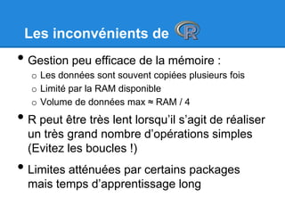 Les inconvénients de
• Gestion peu efficace de la mémoire :
o Les données sont souvent copiées plusieurs fois
o Limité par la RAM disponible
o Volume de données max ≈ RAM / 4
• R peut être très lent lorsqu’il s’agit de réaliser
un très grand nombre d’opérations simples
(Evitez les boucles !)
• Limites atténuées par certains packages
mais temps d’apprentissage long
 