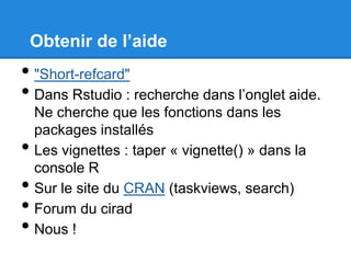 Obtenir de l’aide
• "Short-refcard"
• Dans Rstudio : recherche dans l’onglet aide.
Ne cherche que les fonctions dans les
packages installés
• Les vignettes : taper « vignette() » dans la
console R
• Sur le site du CRAN (taskviews, search)
• Forum du cirad
• Nous !
 