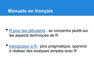 Manuels en français
• R pour les débutants : se concentre plutôt sur
les aspects techniques de R
• Introduction à R : plus pragmatique, apprend
à réaliser des analyses simples avec R
 