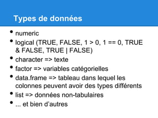 Types de données
• numeric
• logical (TRUE, FALSE, 1 > 0, 1 == 0, TRUE
& FALSE, TRUE | FALSE)
• character => texte
• factor => variables catégorielles
• data.frame => tableau dans lequel les
colonnes peuvent avoir des types différents
• list => données non-tabulaires
• ... et bien d’autres
 