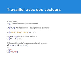 Travailler avec des vecteurs
# Sélections
V1[1] # Sélectionne le premier élément
V1[c(1,2)] # Sélectionne les deux premiers éléments
V1[c(TRUE, TRUE, FALSE)] # Idem
V1[V1 < V2] # Que va-t-il se passer ?
V2[V1] # Et là ?
# Chaque élément d’un vecteur peut avoir un nom:
V3 <- c(a = 1, b = 2, c = 3)
V3
V3["a"]
V3[c("a", "b")]
 